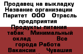 Продавец на выкладку › Название организации ­ Паритет, ООО › Отрасль предприятия ­ Продукты питания, табак › Минимальный оклад ­ 21 000 - Все города Работа » Вакансии   . Чувашия респ.,Канаш г.